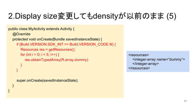 2.Display size変更してもdensityが以前のまま (5)
public class MyActivity extends Activity {
@Override
protected void onCreate(Bundle savedInstanceState) {
if (Build.VERSION.SDK_INT >= Build.VERSION_CODE.N) {
Resources res = getResources();
for (int i = 0; i < 5; i++) {
res.obtainTypedArray(R.array.dummy)
}
}
super.onCreate(savedInstanceState);
}
}




17
