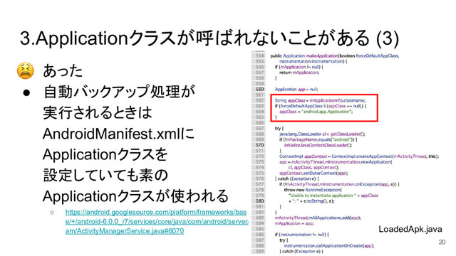 3.Applicationクラスが呼ばれないことがある (3)
● あった
● 自動バックアップ処理が
実行されるときは
AndroidManifest.xmlに
Applicationクラスを
設定していても素の
Applicationクラスが使われる
○ https://android.googlesource.com/platform/frameworks/bas
e/+/android-6.0.0_r7/services/core/java/com/android/server/
am/ActivityManagerService.java#6070 LoadedApk.java
20
