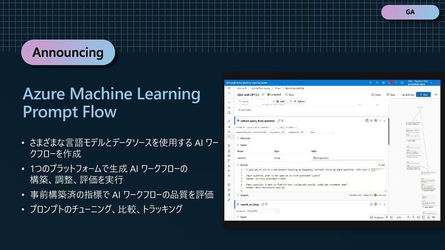 Announcing
• さまざまな言語モデルとデータソースを使用する AI ワー
クフローを作成
• 1つのプラットフォームで生成 AI ワークフローの
構築、調整、評価を実行
• 事前構築済の指標で AI ワークフローの品質を評価
• プロンプトのチューニング、比較、トラッキング
Azure Machine Learning
Prompt Flow
GA
