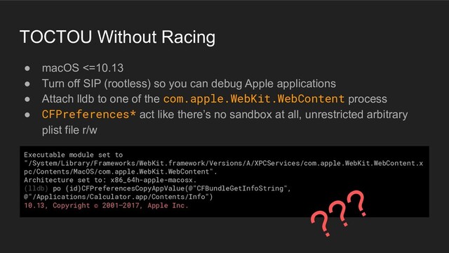TOCTOU Without Racing
● macOS <=10.13
● Turn off SIP (rootless) so you can debug Apple applications
● Attach lldb to one of the com.apple.WebKit.WebContent process
● CFPreferences* act like there’s no sandbox at all, unrestricted arbitrary
plist file r/w
Executable module set to
"/System/Library/Frameworks/WebKit.framework/Versions/A/XPCServices/com.apple.WebKit.WebContent.x
pc/Contents/MacOS/com.apple.WebKit.WebContent".
Architecture set to: x86_64h-apple-macosx.
(lldb) po (id)CFPreferencesCopyAppValue(@"CFBundleGetInfoString",
@"/Applications/Calculator.app/Contents/Info")
10.13, Copyright © 2001–2017, Apple Inc.
???
