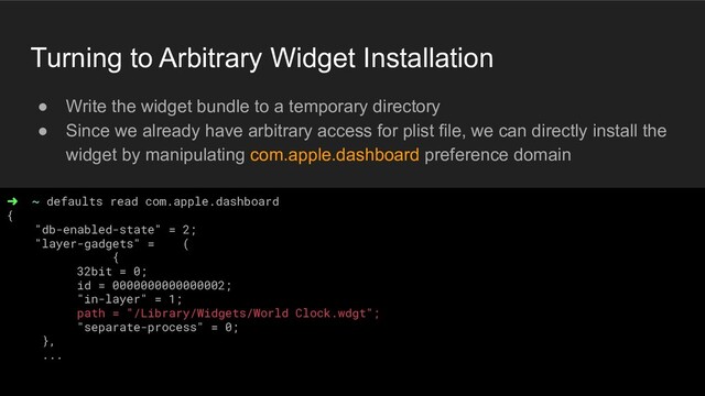 Turning to Arbitrary Widget Installation
● Write the widget bundle to a temporary directory
● Since we already have arbitrary access for plist file, we can directly install the
widget by manipulating com.apple.dashboard preference domain
➜ ~ defaults read com.apple.dashboard
{
"db-enabled-state" = 2;
"layer-gadgets" = (
{
32bit = 0;
id = 0000000000000002;
"in-layer" = 1;
path = "/Library/Widgets/World Clock.wdgt";
"separate-process" = 0;
},
...
