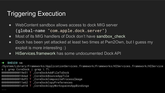 Triggering Execution
● WebContent sandbox allows access to dock MIG server
(global-name "com.apple.dock.server")
● Most of its MIG handlers of Dock don’t have sandbox_check
● Dock has been yet attacked at least two times at Pwn2Own, but I guess my
exploit is more interesting :)
● HiServices.framework has some undocumented Dock API
➜ BHEU20 nm
/System/Library/Frameworks/ApplicationServices.framework/Frameworks/HIServices.framework/HIService
s | grep CoreDock | grep \ T\
0000000000019e51 T _CoreDockAddFileToDock
0000000000018dad T _CoreDockBounceAppTile
0000000000018df2 T _CoreDockCompositeProcessImage
0000000000011e62 T _CoreDockCopyPreferences
000000000001a410 T _CoreDockCopyWorkspacesAppBindings
...
