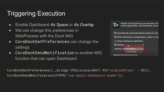 Triggering Execution
● Enable Dashboard As Space or As Overlay
● We can change this preferences in
WebProcess with the Dock MIG
● CoreDockSetPreferences can change the
settings
● CoreDockSendNotification is another MIG
function that can open Dashboard
CoreDockSetPreferences((__bridge CFDictionaryRef) @{@"enabledState" : @2});
CoreDockSendNotification(CFSTR("com.apple.dashboard.awake"));
