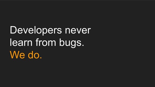Developers never
learn from bugs.
We do.
