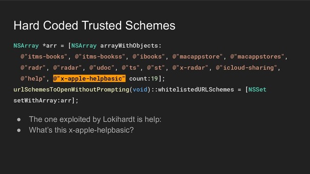 Hard Coded Trusted Schemes
NSArray *arr = [NSArray arrayWithObjects:
@"itms-books", @"itms-bookss", @"ibooks", @"macappstore", @"macappstores",
@"radr", @"radar", @"udoc", @"ts", @"st", @"x-radar", @"icloud-sharing",
@"help", @"x-apple-helpbasic" count:19];
urlSchemesToOpenWithoutPrompting(void)::whitelistedURLSchemes = [NSSet
setWithArray:arr];
● The one exploited by Lokihardt is help:
● What’s this x-apple-helpbasic?
