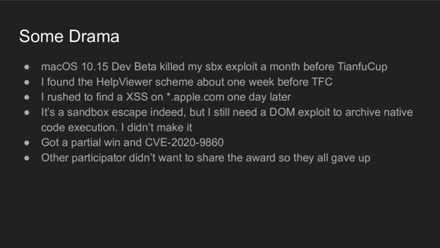 Some Drama
● macOS 10.15 Dev Beta killed my sbx exploit a month before TianfuCup
● I found the HelpViewer scheme about one week before TFC
● I rushed to find a XSS on *.apple.com one day later
● It’s a sandbox escape indeed, but I still need a DOM exploit to archive native
code execution. I didn’t make it
● Got a partial win and CVE-2020-9860
● Other participator didn’t want to share the award so they all gave up
