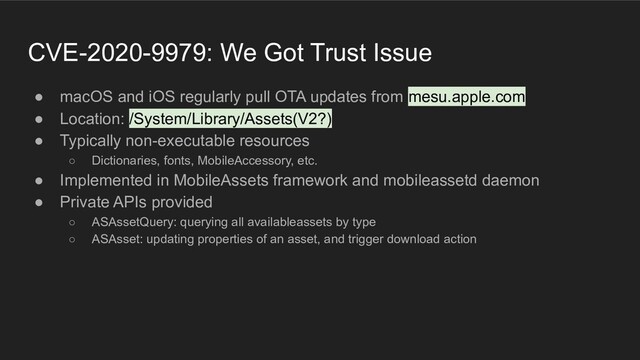 CVE-2020-9979: We Got Trust Issue
● macOS and iOS regularly pull OTA updates from mesu.apple.com
● Location: /System/Library/Assets(V2?)
● Typically non-executable resources
○ Dictionaries, fonts, MobileAccessory, etc.
● Implemented in MobileAssets framework and mobileassetd daemon
● Private APIs provided
○ ASAssetQuery: querying all availableassets by type
○ ASAsset: updating properties of an asset, and trigger download action
