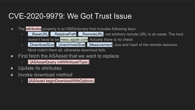 CVE-2020-9979: We Got Trust Issue
● The attributes property is an NSDictionary that includes following keys
○ __BaseURL, __RelativePath, __RemoteURL: set arbitrary remote URL to an asset. The host
doesn’t have to be mesu.apple.com. Actually there is no check
○ _DownloadSize, _UnarchivedSize, _Measurement: size and hash of the remote resource.
Must match them all, otherwise download fails
● First fetch the ASAsset that we want to replace
○ - [ASAssetQuery initWithAssetType:]
● Update its attributes
● Invoke download method
○ -[ASAsset beginDownloadWithOptions:]
