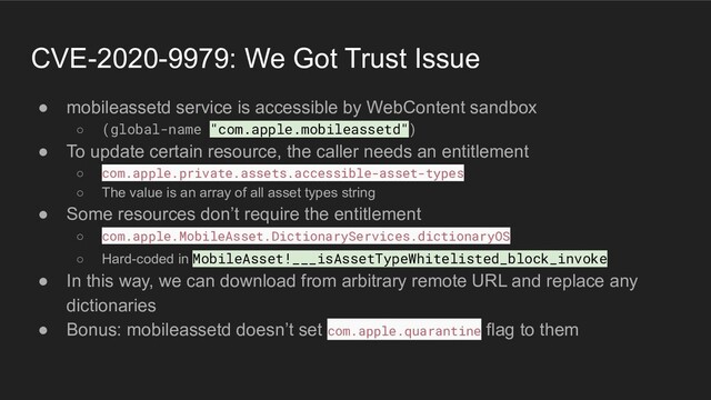 CVE-2020-9979: We Got Trust Issue
● mobileassetd service is accessible by WebContent sandbox
○ (global-name "com.apple.mobileassetd")
● To update certain resource, the caller needs an entitlement
○ com.apple.private.assets.accessible-asset-types
○ The value is an array of all asset types string
● Some resources don’t require the entitlement
○ com.apple.MobileAsset.DictionaryServices.dictionaryOS
○ Hard-coded in MobileAsset!___isAssetTypeWhitelisted_block_invoke
● In this way, we can download from arbitrary remote URL and replace any
dictionaries
● Bonus: mobileassetd doesn’t set com.apple.quarantine flag to them
