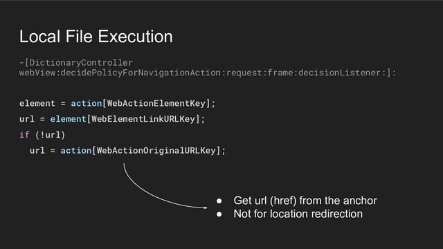 element = action[WebActionElementKey];
url = element[WebElementLinkURLKey];
if (!url)
url = action[WebActionOriginalURLKey];
-[DictionaryController
webView:decidePolicyForNavigationAction:request:frame:decisionListener:]:
Local File Execution
● Get url (href) from the anchor
● Not for location redirection
