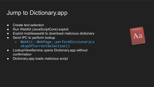 ● Create text selection
● Run WebKit (JavaScriptCore) exploit
● Exploit mobileassetd to download malicious dictionary
● Send IPC to perform lookup
○ WebKit::WebPage::performDictionaryLo
okupOfCurrentSelection()
● LookupViewService opens Dictionary.app without
confirmation
● Dictionary.app loads malicious script
Jump to Dictionary.app
