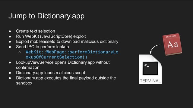 ● Create text selection
● Run WebKit (JavaScriptCore) exploit
● Exploit mobileassetd to download malicious dictionary
● Send IPC to perform lookup
○ WebKit::WebPage::performDictionaryLo
okupOfCurrentSelection()
● LookupViewService opens Dictionary.app without
confirmation
● Dictionary.app loads malicious script
● Dictionary.app executes the final payload outside the
sandbox
Jump to Dictionary.app
