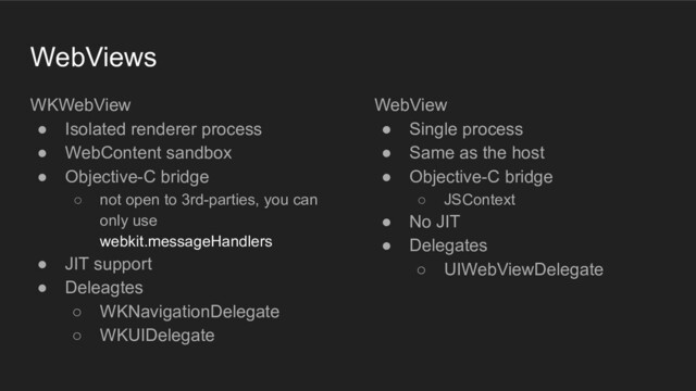 WebViews
WKWebView
● Isolated renderer process
● WebContent sandbox
● Objective-C bridge
○ not open to 3rd-parties, you can
only use
webkit.messageHandlers
● JIT support
● Deleagtes
○ WKNavigationDelegate
○ WKUIDelegate
WebView
● Single process
● Same as the host
● Objective-C bridge
○ JSContext
● No JIT
● Delegates
○ UIWebViewDelegate
