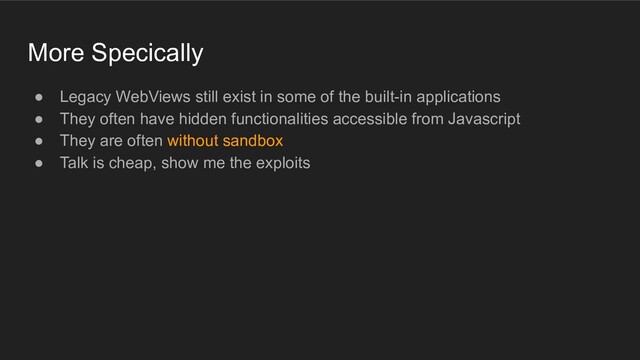 More Specically
● Legacy WebViews still exist in some of the built-in applications
● They often have hidden functionalities accessible from Javascript
● They are often without sandbox
● Talk is cheap, show me the exploits
