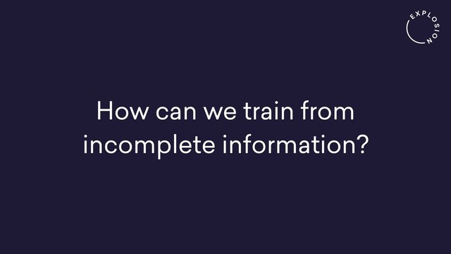 How can we train from
incomplete information?
