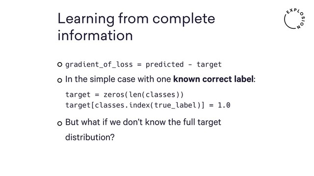 Learning from complete
information
gradient_of_loss = predicted - target
In the simple case with one known correct label: 
target = zeros(len(classes)) 
target[classes.index(true_label)] = 1.0
But what if we don’t know the full target
distribution?
