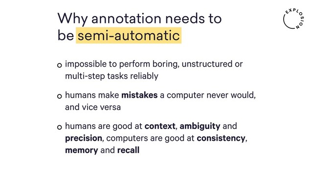 impossible to perform boring, unstructured or
multi-step tasks reliably
humans make mistakes a computer never would,
and vice versa
humans are good at context, ambiguity and
precision, computers are good at consistency,
memory and recall
Why annotation needs to
be semi-automatic
