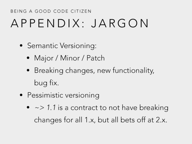 A P P E N D I X : J A R G O N
B E I N G A G O O D C O D E C I T I Z E N
• Semantic Versioning:
• Major / Minor / Patch
• Breaking changes, new functionality,
bug fix.
• Pessimistic versioning
• ~> 1.1 is a contract to not have breaking
changes for all 1.x, but all bets off at 2.x.
