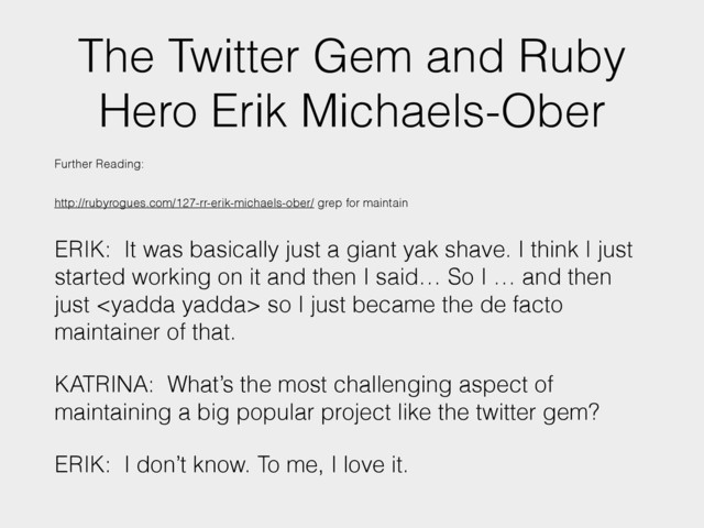 The Twitter Gem and Ruby
Hero Erik Michaels-Ober
Further Reading:
http://rubyrogues.com/127-rr-erik-michaels-ober/ grep for maintain
ERIK: It was basically just a giant yak shave. I think I just
started working on it and then I said… So I … and then
just  so I just became the de facto
maintainer of that.
KATRINA: What’s the most challenging aspect of
maintaining a big popular project like the twitter gem?
ERIK: I don’t know. To me, I love it.
