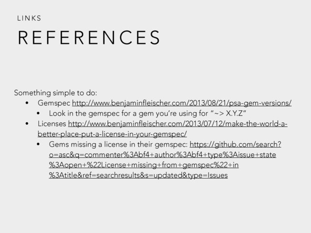 R E F E R E N C E S
L I N K S
Something simple to do:
• Gemspec http://www.benjaminfleischer.com/2013/08/21/psa-gem-versions/
• Look in the gemspec for a gem you’re using for “~> X.Y.Z”
• Licenses http://www.benjaminfleischer.com/2013/07/12/make-the-world-a-
better-place-put-a-license-in-your-gemspec/
• Gems missing a license in their gemspec: https://github.com/search?
o=asc&q=commenter%3Abf4+author%3Abf4+type%3Aissue+state
%3Aopen+%22License+missing+from+gemspec%22+in
%3Atitle&ref=searchresults&s=updated&type=Issues
