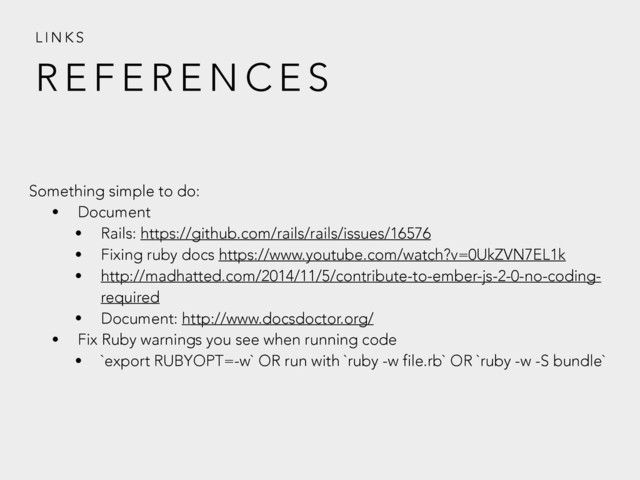 R E F E R E N C E S
L I N K S
Something simple to do:
• Document
• Rails: https://github.com/rails/rails/issues/16576
• Fixing ruby docs https://www.youtube.com/watch?v=0UkZVN7EL1k
• http://madhatted.com/2014/11/5/contribute-to-ember-js-2-0-no-coding-
required
• Document: http://www.docsdoctor.org/
• Fix Ruby warnings you see when running code
• `export RUBYOPT=-w` OR run with `ruby -w file.rb` OR `ruby -w -S bundle`
