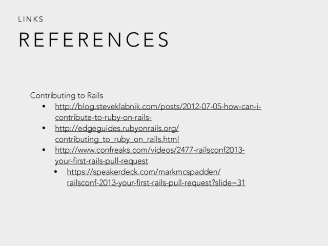 R E F E R E N C E S
L I N K S
Contributing to Rails
• http://blog.steveklabnik.com/posts/2012-07-05-how-can-i-
contribute-to-ruby-on-rails-
• http://edgeguides.rubyonrails.org/
contributing_to_ruby_on_rails.html
• http://www.confreaks.com/videos/2477-railsconf2013-
your-first-rails-pull-request
• https://speakerdeck.com/markmcspadden/
railsconf-2013-your-first-rails-pull-request?slide=31
