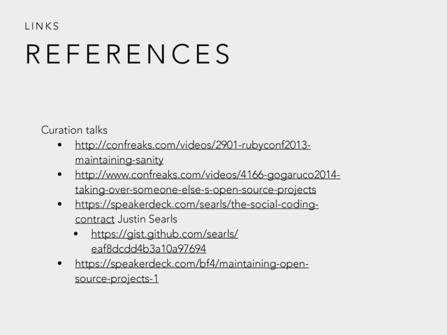 R E F E R E N C E S
L I N K S
Curation talks
• http://confreaks.com/videos/2901-rubyconf2013-
maintaining-sanity
• http://www.confreaks.com/videos/4166-gogaruco2014-
taking-over-someone-else-s-open-source-projects
• https://speakerdeck.com/searls/the-social-coding-
contract Justin Searls
• https://gist.github.com/searls/
eaf8dcdd4b3a10a97694
• https://speakerdeck.com/bf4/maintaining-open-
source-projects-1
