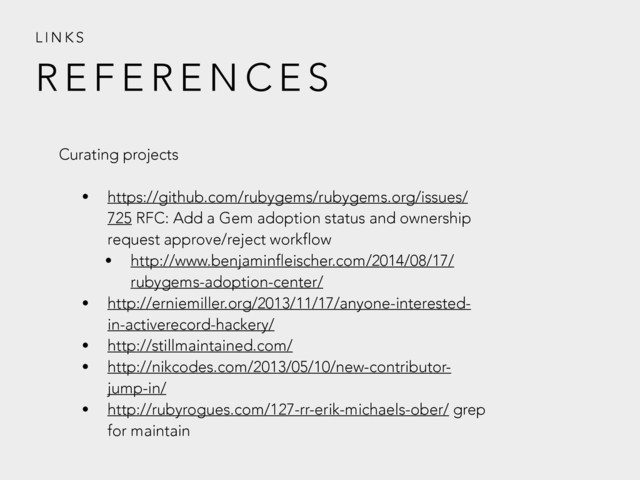 R E F E R E N C E S
L I N K S
Curating projects
• https://github.com/rubygems/rubygems.org/issues/
725 RFC: Add a Gem adoption status and ownership
request approve/reject workflow
• http://www.benjaminfleischer.com/2014/08/17/
rubygems-adoption-center/
• http://erniemiller.org/2013/11/17/anyone-interested-
in-activerecord-hackery/
• http://stillmaintained.com/
• http://nikcodes.com/2013/05/10/new-contributor-
jump-in/
• http://rubyrogues.com/127-rr-erik-michaels-ober/ grep
for maintain
