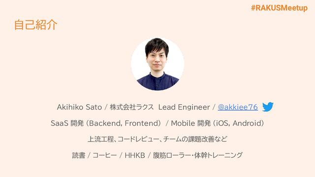 #RAKUSMeetup
自己紹介
Akihiko Sato / 株式会社ラクス Lead Engineer / @akkiee76
SaaS 開発 (Backend, Frontend) / Mobile 開発 (iOS, Android)
上流工程、コードレビュー、チームの課題改善など
読書 / コーヒー / HHKB / 腹筋ローラー・体幹トレーニング
