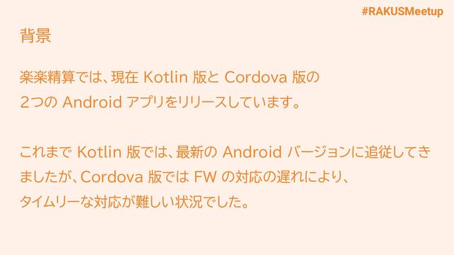 #RAKUSMeetup
背景
楽楽精算では、現在 Kotlin 版と Cordova 版の
2つの Android アプリをリリースしています。
これまで Kotlin 版では、最新の Android バージョンに追従してき
ましたが、Cordova 版では FW の対応の遅れにより、
タイムリーな対応が難しい状況でした。
