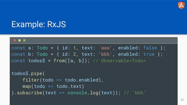 Example: RxJS
21
const a: Todo = { id: 1, text: 'aaa', enabled: false };
const b: Todo = { id: 2, text: 'bbb', enabled: true };
const todos$ = from([a, b]); // Observable
todos$.pipe(
filter(todo => todo.enabled),
map(todo => todo.text)
).subscribe(text => console.log(text)); // 'bbb'
