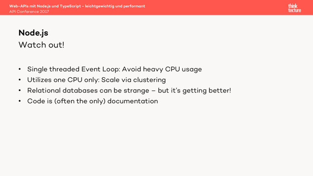 Watch out!
• Single threaded Event Loop: Avoid heavy CPU usage
• Utilizes one CPU only: Scale via clustering
• Relational databases can be strange – but it’s getting better!
• Code is (often the only) documentation
Web-APIs mit Node.js und TypeScript - leichtgewichtig und performant
API Conference 2017
Node.js
