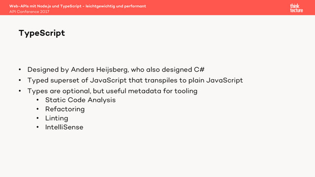 • Designed by Anders Heijsberg, who also designed C#
• Typed superset of JavaScript that transpiles to plain JavaScript
• Types are optional, but useful metadata for tooling
• Static Code Analysis
• Refactoring
• Linting
• IntelliSense
Web-APIs mit Node.js und TypeScript - leichtgewichtig und performant
API Conference 2017
TypeScript
