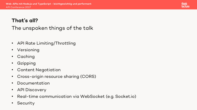 The unspoken things of the talk
• API Rate Limiting/Throttling
• Versioning
• Caching
• Gzipping
• Content Negotiation
• Cross-origin resource sharing (CORS)
• Documentation
• API Discovery
• Real-time communication via WebSocket (e.g. Socket.io)
• Security
Web-APIs mit Node.js und TypeScript - leichtgewichtig und performant
API Conference 2017
That’s all?
