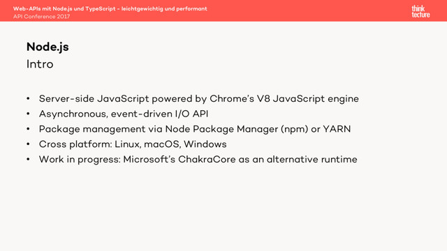 Intro
• Server-side JavaScript powered by Chrome’s V8 JavaScript engine
• Asynchronous, event-driven I/O API
• Package management via Node Package Manager (npm) or YARN
• Cross platform: Linux, macOS, Windows
• Work in progress: Microsoft’s ChakraCore as an alternative runtime
Web-APIs mit Node.js und TypeScript - leichtgewichtig und performant
API Conference 2017
Node.js

