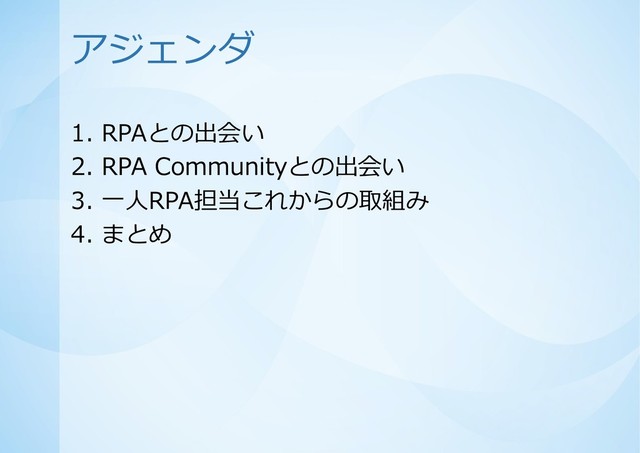 アジェンダ
1. RPAとの出会い
2. RPA Communityとの出会い
3. 一人RPA担当これからの取組み
4. まとめ
