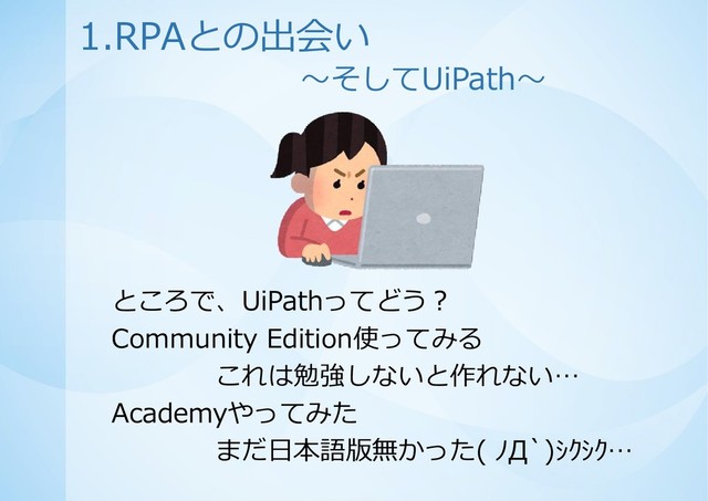ところで、UiPathってどう？
Community Edition使ってみる
これは勉強しないと作れない…
Academyやってみた
まだ日本語版無かった( ﾉД`)ｼｸｼｸ…
1.RPAとの出会い
～そしてUiPath～
