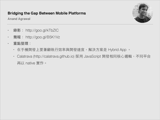 Bridging the Gap Between Mobile Platforms!
Anand Agrawal
• 錄影： http://goo.gl/kTbZIC
• 簡報： http://goo.gl/B5K1Vz
• 重點整理：
• 在⼿手機開發上要兼顧執⾏行效率與開發速度，解決⽅方案是 Hybrid App 。
• Calatrava (http://calatrava.github.io) 採⽤用 JavaScript 開發相同核⼼心邏輯，不同平台
再以 native 實作。
