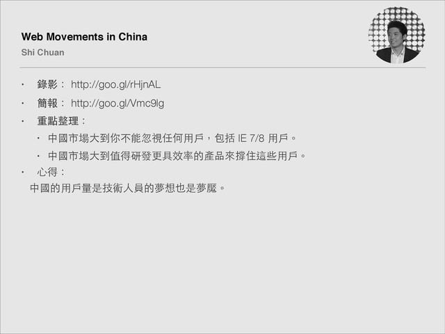 Web Movements in China!
Shi Chuan
• 錄影： http://goo.gl/rHjnAL
• 簡報： http://goo.gl/Vmc9lg
• 重點整理：
• 中國市場⼤大到你不能忽視任何⽤用⼾戶，包括 IE 7/8 ⽤用⼾戶。
• 中國市場⼤大到值得研發更具效率的產品來撐住這些⽤用⼾戶。
• ⼼心得：
中國的⽤用⼾戶量是技術⼈人員的夢想也是夢魘。
