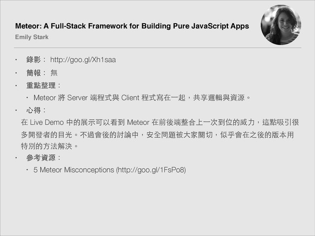 Meteor: A Full-Stack Framework for Building Pure JavaScript Apps!
Emily Stark
• 錄影： http://goo.gl/Xh1saa
• 簡報： 無
• 重點整理：
• Meteor 將 Server 端程式與 Client 程式寫在⼀一起，共享邏輯與資源。
• ⼼心得：
在 Live Demo 中的展⽰示可以看到 Meteor 在前後端整合上⼀一次到位的威⼒力，這點吸引很
多開發者的⺫⽬目光。不過會後的討論中，安全問題被⼤大家關切，似乎會在之後的版本⽤用
特別的⽅方法解決。
• 參考資源：
• 5 Meteor Misconceptions (http://goo.gl/1FsPo8)

