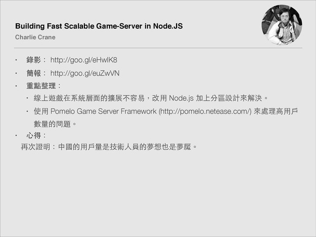 Building Fast Scalable Game-Server in Node.JS!
Charlie Crane
• 錄影： http://goo.gl/eHwlK8
• 簡報： http://goo.gl/euZwVN
• 重點整理：
• 線上遊戲在系統層⾯面的擴展不容易，改⽤用 Node.js 加上分區設計來解決。
• 使⽤用 Pomelo Game Server Framework (http://pomelo.netease.com/) 來處理⾼高⽤用⼾戶
數量的問題。
• ⼼心得：
再次證明：中國的⽤用⼾戶量是技術⼈人員的夢想也是夢魘。

