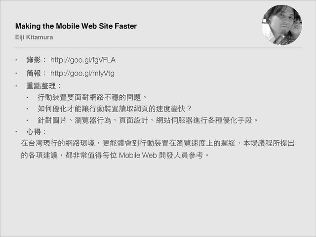 Making the Mobile Web Site Faster!
Eiji Kitamura
• 錄影： http://goo.gl/fgVFLA
• 簡報： http://goo.gl/mIyVtg
• 重點整理：
• ⾏行動裝置要⾯面對網路不穩的問題。
• 如何優化才能讓⾏行動裝置讀取網⾴頁的速度變快？
• 針對圖⽚片、瀏覽器⾏行為、⾴頁⾯面設計、網站伺服器進⾏行各種優化⼿手段。
• ⼼心得：
在台灣現⾏行的網路環境，更能體會到⾏行動裝置在瀏覽速度上的遲緩，本場議程所提出
的各項建議，都⾮非常值得每位 Mobile Web 開發⼈人員參考。
