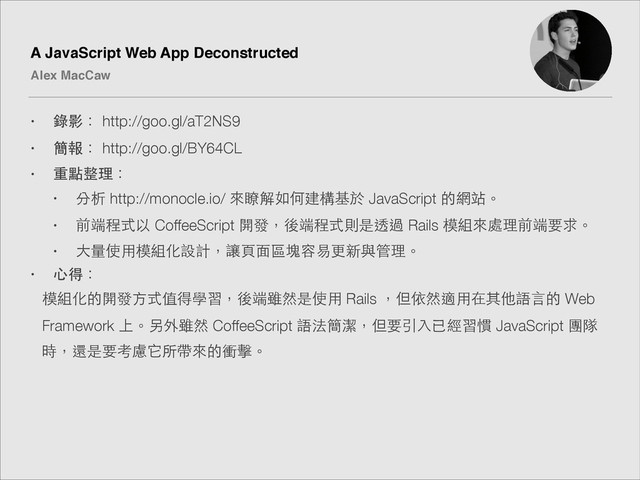A JavaScript Web App Deconstructed!
Alex MacCaw
• 錄影： http://goo.gl/aT2NS9
• 簡報： http://goo.gl/BY64CL
• 重點整理：
• 分析 http://monocle.io/ 來瞭解如何建構基於 JavaScript 的網站。
• 前端程式以 CoffeeScript 開發，後端程式則是透過 Rails 模組來處理前端要求。
• ⼤大量使⽤用模組化設計，讓⾴頁⾯面區塊容易更新與管理。
• ⼼心得：
模組化的開發⽅方式值得學習，後端雖然是使⽤用 Rails ，但依然適⽤用在其他語⾔言的 Web
Framework 上。另外雖然 CoffeeScript 語法簡潔，但要引⼊入已經習慣 JavaScript 團隊
時，還是要考慮它所帶來的衝擊。

