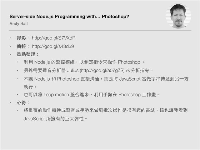 Server-side Node.js Programming with… Photoshop?!
Andy Hall
• 錄影： http://goo.gl/S7VXdP
• 簡報： http://goo.gl/s43d39
• 重點整理：
• 利⽤用 Node.js 的聲控模組，以制定指令來操作 Photoshop 。
• 另外需要聲⾳音分析器 Julius (http://goo.gl/a07gZS) 來分析指令。
• 不讓 Node.js 和 Photoshop 直接溝通，⽽而是將 JavaScript 當做字串傳遞到另⼀一⽅方
執⾏行。
• 也可以將 Leap motion 整合進來，利⽤用⼿手勢在 Photoshop 上作畫。
• ⼼心得：
• 將重覆的動作轉換成聲⾳音或⼿手勢來做到批次操作是很有趣的嘗試，這也讓我看到
JavaScript 所擁有的巨⼤大彈性。

