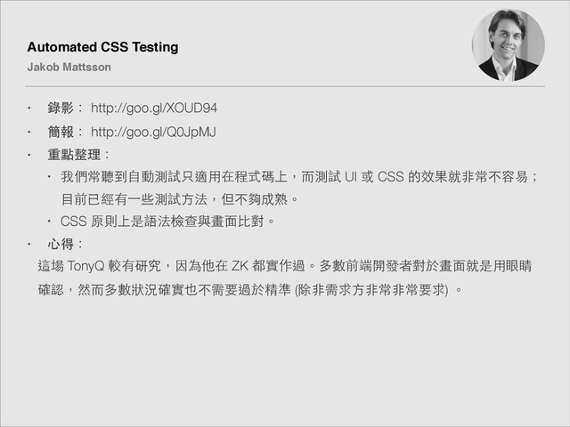 Automated CSS Testing!
Jakob Mattsson
• 錄影： http://goo.gl/XOUD94
• 簡報： http://goo.gl/Q0JpMJ
• 重點整理：
• 我們常聽到⾃自動測試只適⽤用在程式碼上，⽽而測試 UI 或 CSS 的效果就⾮非常不容易；
⺫⽬目前已經有⼀一些測試⽅方法，但不夠成熟。
• CSS 原則上是語法檢查與畫⾯面⽐比對。
• ⼼心得：
這場 TonyQ 較有研究，因為他在 ZK 都實作過。多數前端開發者對於畫⾯面就是⽤用眼睛
確認，然⽽而多數狀況確實也不需要過於精準 (除⾮非需求⽅方⾮非常⾮非常要求) 。
