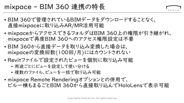 mixpace - BIM 360 連携の特長
• BIM 360で管理されているBIMデータをダウンロードすることなく、
直接mixpaceに取り込みAR/MR活用可能
• mixpaceからアクセスできるフォルダはBIM 360上の権限が引き継がれ、
mixpaceで再度BIM 360へのアクセス権限設定は不要
• BIM 360から直接データを取り込み変換した場合は、
mixpaceの変換回数(100回/月)にはカウントされない
• Revitファイルで設定されたビューを個別に取り込み可能
• 用途ごとにビューを設定して使い分ける
• 複数のファイル、ビューを一括で取り込み可能
• mixpace Remote Renderingオプションとの併用で、
ビル一棟もまるごとBIM 360から直接取り込んでHoloLensで表示可能
Copyright© HoloLab Inc. All rights reserved
