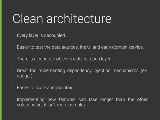 Clean architecture
• Every layer is decoupled.
• Easier to test the data sources, the UI and each domain service.
• There is a concrete object model for each layer.
• Great for implementing dependency injection mechanisms (ex:
dagger)
• Easier to scale and maintain.
• Implementing new features can take longer than the other
solutions but it isn’t more complex.
