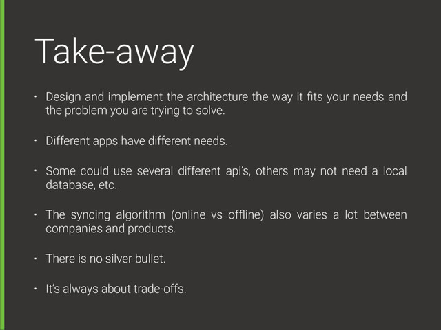 Take-away
• Design and implement the architecture the way it ﬁts your needs and
the problem you are trying to solve.
• Different apps have different needs.
• Some could use several different api’s, others may not need a local
database, etc.
• The syncing algorithm (online vs ofﬂine) also varies a lot between
companies and products.
• There is no silver bullet.
• It’s always about trade-offs.
